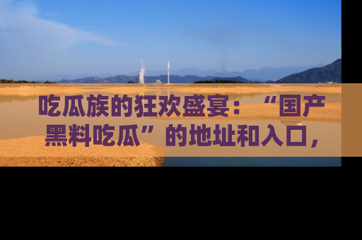 吃瓜族的狂欢盛宴:“国产黑料吃瓜”的地址和入口,让你尽情享受流行文化!