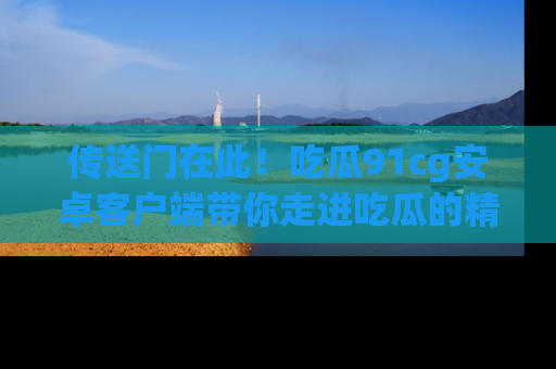 传送门在此！吃瓜91cg安卓客户端带你走进吃瓜的精彩世界