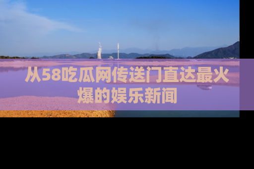 从58吃瓜网传送门直达最火爆的娱乐新闻