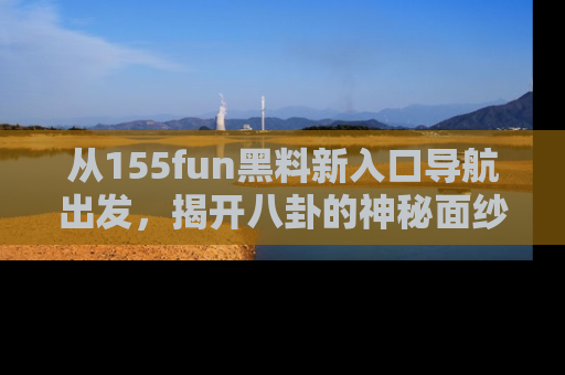 从155fun黑料新入口导航出发，揭开八卦的神秘面纱！