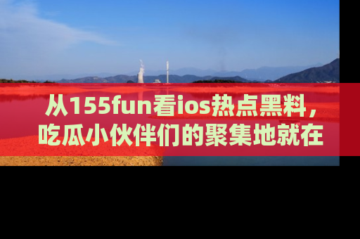从155fun看ios热点黑料，吃瓜小伙伴们的聚集地就在这里！
