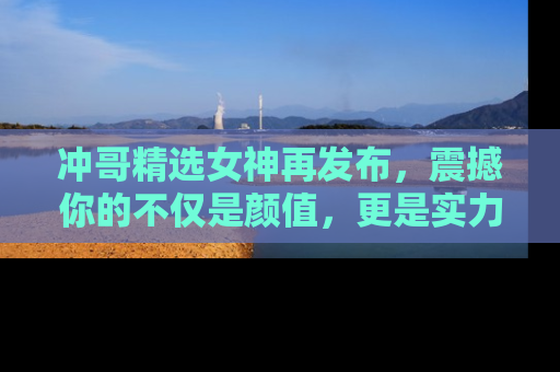 冲哥精选女神再发布，震撼你的不仅是颜值，更是实力！
