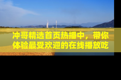 冲哥精选首页热播中，带你体验最受欢迎的在线播放吃瓜节目