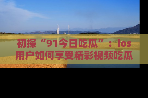 初探“91今日吃瓜”：ios用户如何享受精彩视频吃瓜时光