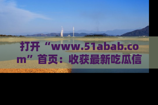 打开“www.51abab.com”首页：收获最新吃瓜信息，成为圈内明星动态达人！