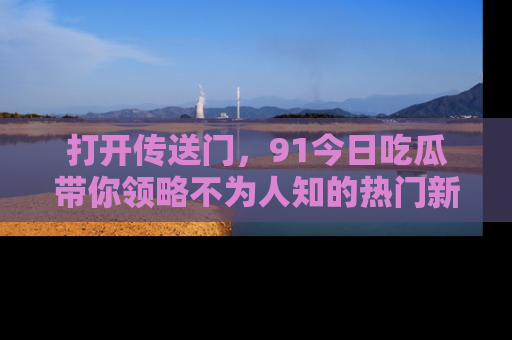 打开传送门，91今日吃瓜带你领略不为人知的热门新闻！