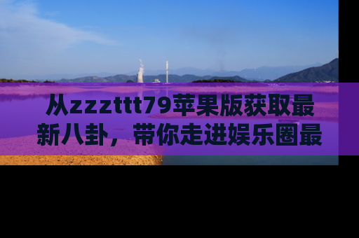 从zzzttt79苹果版获取最新八卦，带你走进娱乐圈最热内幕！