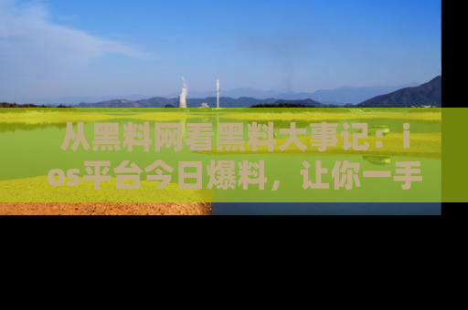 从黑料网看黑料大事记：ios平台今日爆料，让你一手掌握八卦内幕