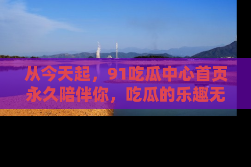 从今天起，91吃瓜中心首页永久陪伴你，吃瓜的乐趣无穷无尽！