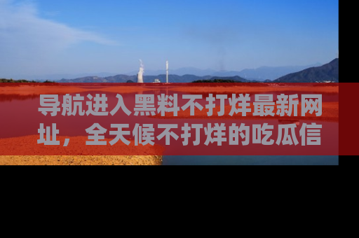 导航进入黑料不打烊最新网址，全天候不打烊的吃瓜信息为你奉上！