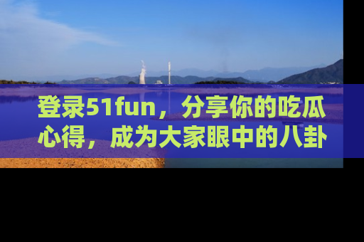 登录51fun，分享你的吃瓜心得，成为大家眼中的八卦专家！