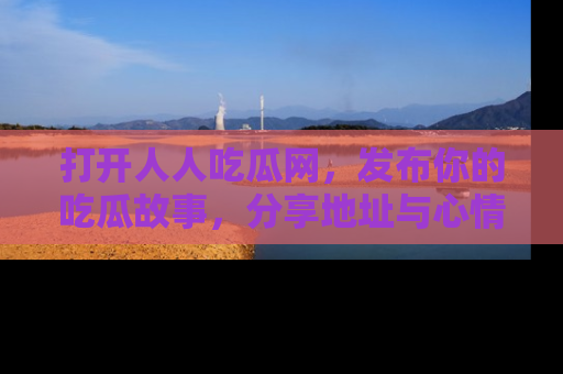 打开人人吃瓜网，发布你的吃瓜故事，分享地址与心情！