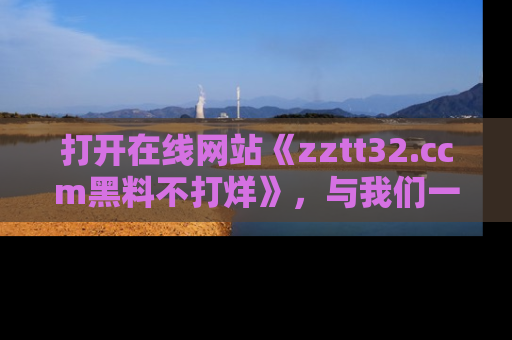 打开在线网站《zztt32.ccm黑料不打烊》，与我们一起揭露那些鲜为人知的黑料与明星秘密！