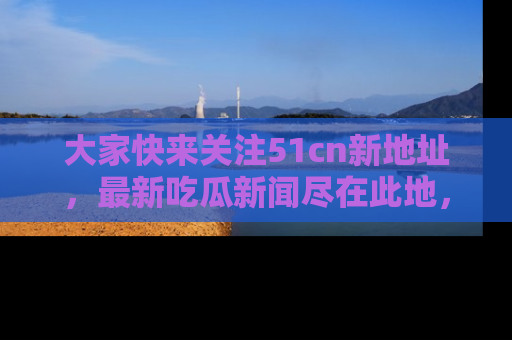 大家快来关注51cn新地址，最新吃瓜新闻尽在此地，绝对不容错过哦！