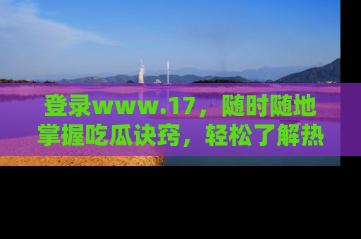 登录www.17，随时随地掌握吃瓜诀窍，轻松了解热点！