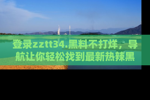 登录zztt34.黑料不打烊，导航让你轻松找到最新热辣黑料，吃瓜更方便！