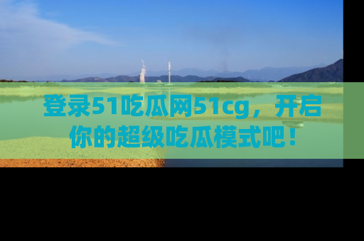 登录51吃瓜网51cg，开启你的超级吃瓜模式吧！