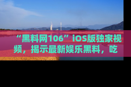 “黑料网106”iOS版独家视频,揭示最新娱乐黑料,吃瓜不停!