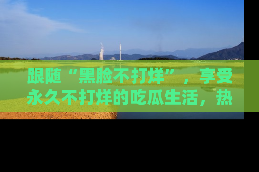 跟随“黑脸不打烊”，享受永久不打烊的吃瓜生活，热辣八卦不断
