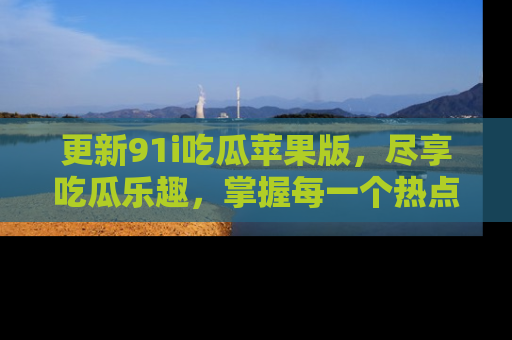 更新91i吃瓜苹果版，尽享吃瓜乐趣，掌握每一个热点话题