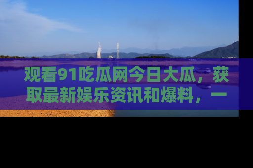 观看91吃瓜网今日大瓜，获取最新娱乐资讯和爆料，一起来围观！