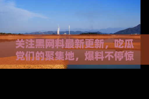 关注黑网料最新更新，吃瓜党们的聚集地，爆料不停惊喜连连！