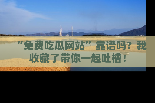 “免费吃瓜网站”靠谱吗?我收藏了带你一起吐槽!
