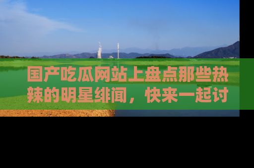 国产吃瓜网站上盘点那些热辣的明星绯闻，快来一起讨论吧！