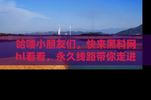 哈喽小朋友们，快来黑料网hl看看，永久线路带你走进吃瓜新天地！