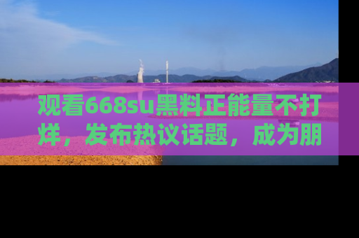 观看668su黑料正能量不打烊，发布热议话题，成为朋友圈焦点！