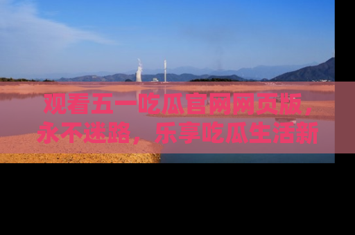 观看五一吃瓜官网网页版，永不迷路，乐享吃瓜生活新方式