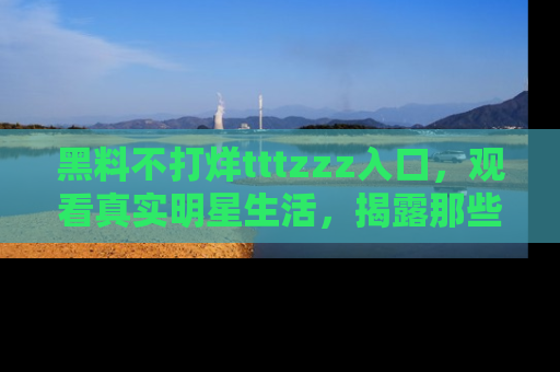 黑料不打烊tttzzz入口，观看真实明星生活，揭露那些不为人知的真相
