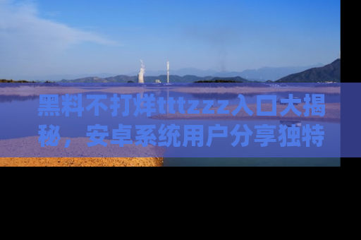 黑料不打烊tttzzz入口大揭秘，安卓系统用户分享独特的获取方式！