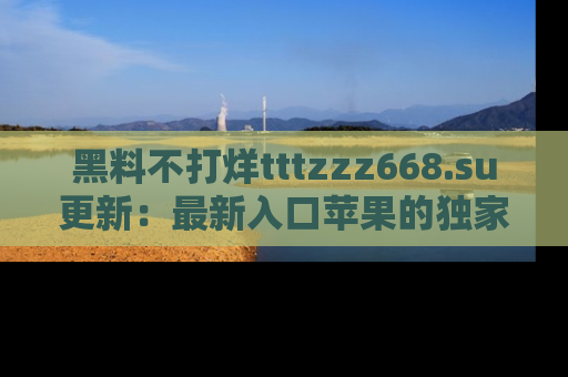 黑料不打烊tttzzz668.su更新：最新入口苹果的独家黑料，你不能错过的真相！