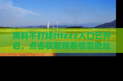 黑料不打烊tttzzz入口已开启，点击获取观看惊喜地址！