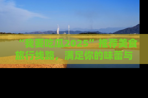 “我要吃瓜2025”推荐美食旅行线路,满足你的味蕾与好奇心