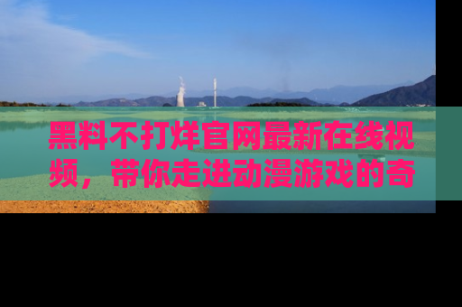 黑料不打烊官网最新在线视频，带你走进动漫游戏的奇幻与现实交汇处