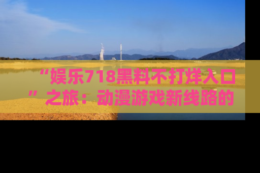 “娱乐718黑料不打烊入口”之旅:动漫游戏新线路的耀眼内幕曝光!
