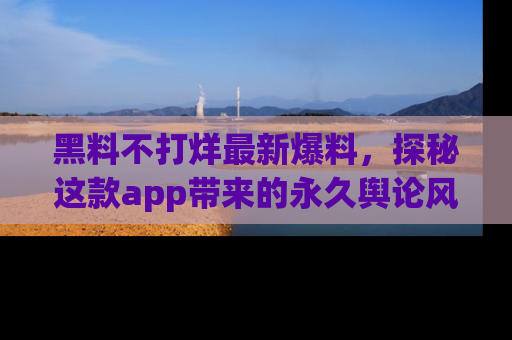 黑料不打烊最新爆料，探秘这款app带来的永久舆论风暴