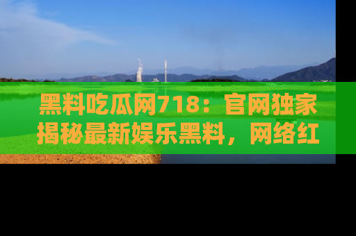 黑料吃瓜网718：官网独家揭秘最新娱乐黑料，网络红人齐聚一堂！