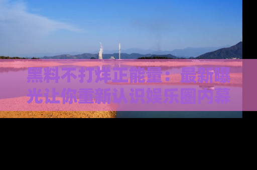 黑料不打烊正能量：最新曝光让你重新认识娱乐圈内幕！