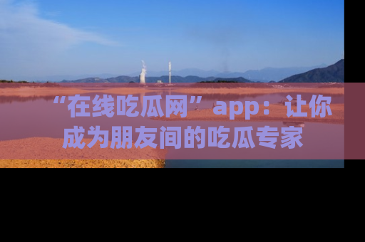 “在线吃瓜网”app:让你成为朋友间的吃瓜专家