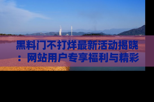 黑料门不打烊最新活动揭晓：网站用户专享福利与精彩内容抢先看