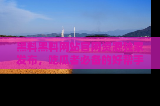 黑料黑料网站官网资源独家发布，吃瓜者必备的好帮手