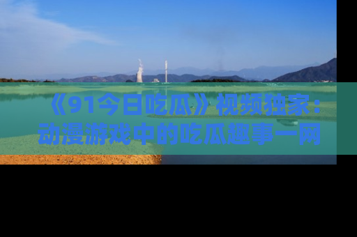 《91今日吃瓜》视频独家:动漫游戏中的吃瓜趣事一网打尽!