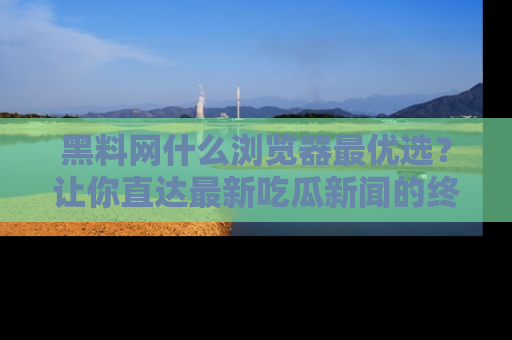 黑料网什么浏览器最优选？让你直达最新吃瓜新闻的终极指南！