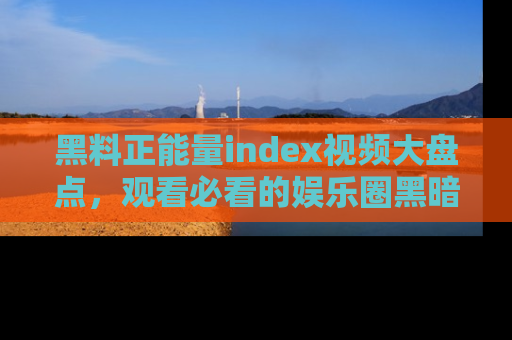 黑料正能量index视频大盘点，观看必看的娱乐圈黑暗与光明！