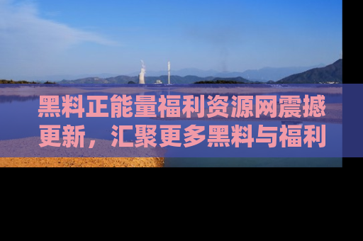 黑料正能量福利资源网震撼更新，汇聚更多黑料与福利！