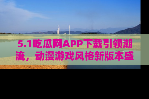 5.1吃瓜网APP下载引领潮流,动漫游戏风格新版本盛情发布!