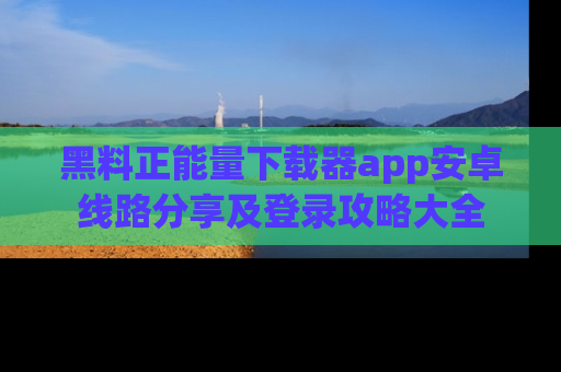 黑料正能量下载器app安卓线路分享及登录攻略大全